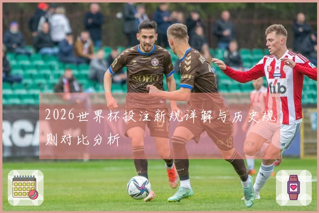 2026世界杯投注新规详解与历史规则对比分析