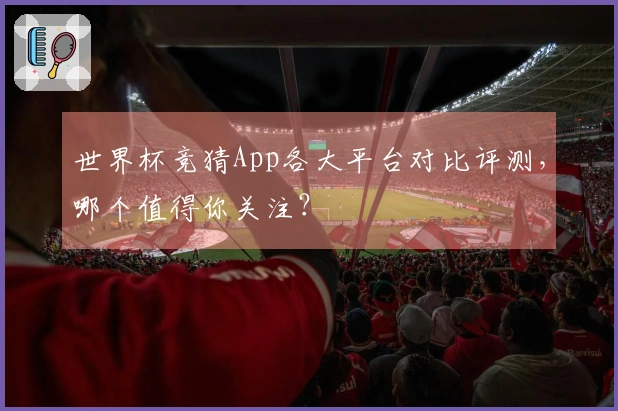 世界杯竞猜App各大平台对比评测，哪个值得你关注？