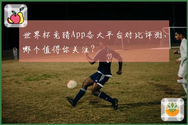 世界杯竞猜App各大平台对比评测，哪个值得你关注？